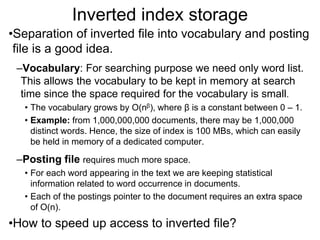 Inverted index storage
•Separation of inverted file into vocabulary and posting
file is a good idea.
–Vocabulary: For searching purpose we need only word list.
This allows the vocabulary to be kept in memory at search
time since the space required for the vocabulary is small.
• The vocabulary grows by O(nβ), where β is a constant between 0 – 1.
• Example: from 1,000,000,000 documents, there may be 1,000,000
distinct words. Hence, the size of index is 100 MBs, which can easily
be held in memory of a dedicated computer.
–Posting file requires much more space.
• For each word appearing in the text we are keeping statistical
information related to word occurrence in documents.
• Each of the postings pointer to the document requires an extra space
of O(n).
•How to speed up access to inverted file?
 