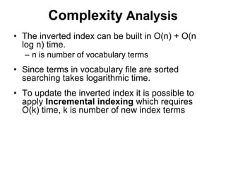 Complexity Analysis
• The inverted index can be built in O(n) + O(n
log n) time.
– n is number of vocabulary terms
• Since terms in vocabulary file are sorted
searching takes logarithmic time.
• To update the inverted index it is possible to
apply Incremental indexing which requires
O(k) time, k is number of new index terms
 