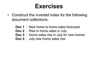 Exercises
• Construct the inverted index for the following
document collections.
Doc 1 : New home to home sales forecasts
Doc 2 : Rise in home sales in July
Doc 3 : Home sales rise in July for new homes
Doc 4 : July new home sales rise
 