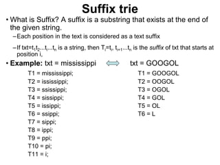 Suffix trie
• What is Suffix? A suffix is a substring that exists at the end of
the given string.
–Each position in the text is considered as a text suffix
–If txt=t1t2...ti...tn is a string, then Ti=ti, ti+1...tn is the suffix of txt that starts at
position i,
• Example: txt = mississippi txt = GOOGOL
T1 = mississippi; T1 = GOOGOL
T2 = ississippi; T2 = OOGOL
T3 = ssissippi; T3 = OGOL
T4 = sissippi; T4 = GOL
T5 = issippi; T5 = OL
T6 = ssippi; T6 = L
T7 = sippi;
T8 = ippi;
T9 = ppi;
T10 = pi;
T11 = i;
 