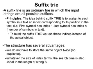 Suffix trie
•A suffix trie is an ordinary trie in which the input
strings are all possible suffixes.
–Principles: The idea behind suffix TRIE is to assign to each
symbol in a text an index corresponding to its position in the
text. (i.e: First symbol has index 1, last symbol has index n
(number of symbols in text).
• To build the suffix TRIE we use these indices instead of
the actual object.
•The structure has several advantages:
–We do not have to store the same object twice (no
duplicate).
–Whatever the size of index terms, the search time is also
linear in the length of string S.
 
