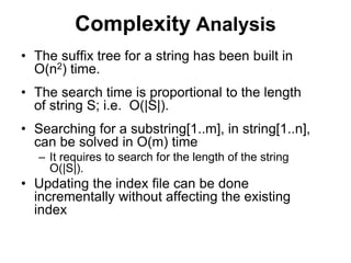 Complexity Analysis
• The suffix tree for a string has been built in
O(n2) time.
• The search time is proportional to the length
of string S; i.e. O(|S|).
• Searching for a substring[1..m], in string[1..n],
can be solved in O(m) time
– It requires to search for the length of the string
O(|S|).
• Updating the index file can be done
incrementally without affecting the existing
index
 