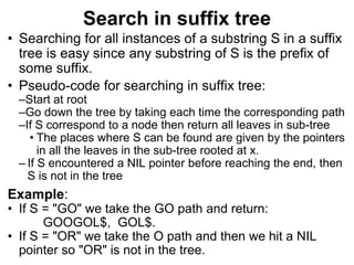 Search in suffix tree
• Searching for all instances of a substring S in a suffix
tree is easy since any substring of S is the prefix of
some suffix.
• Pseudo-code for searching in suffix tree:
–Start at root
–Go down the tree by taking each time the corresponding path
–If S correspond to a node then return all leaves in sub-tree
• The places where S can be found are given by the pointers
in all the leaves in the sub-tree rooted at x.
– If S encountered a NIL pointer before reaching the end, then
S is not in the tree
Example:
• If S = "GO" we take the GO path and return:
GOOGOL$, GOL$.
• If S = "OR" we take the O path and then we hit a NIL
pointer so "OR" is not in the tree.
 