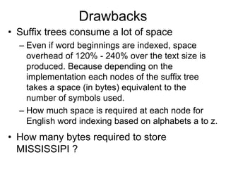 Drawbacks
• Suffix trees consume a lot of space
– Even if word beginnings are indexed, space
overhead of 120% - 240% over the text size is
produced. Because depending on the
implementation each nodes of the suffix tree
takes a space (in bytes) equivalent to the
number of symbols used.
– How much space is required at each node for
English word indexing based on alphabets a to z.
• How many bytes required to store
MISSISSIPI ?
 