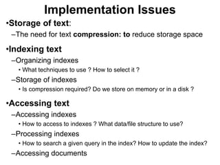 Implementation Issues
•Storage of text:
–The need for text compression: to reduce storage space
•Indexing text
–Organizing indexes
• What techniques to use ? How to select it ?
–Storage of indexes
• Is compression required? Do we store on memory or in a disk ?
•Accessing text
–Accessing indexes
• How to access to indexes ? What data/file structure to use?
–Processing indexes
• How to search a given query in the index? How to update the index?
–Accessing documents
 