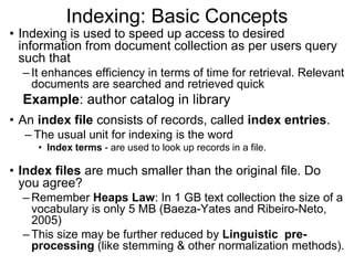 Indexing: Basic Concepts
• Indexing is used to speed up access to desired
information from document collection as per users query
such that
– It enhances efficiency in terms of time for retrieval. Relevant
documents are searched and retrieved quick
Example: author catalog in library
• An index file consists of records, called index entries.
– The usual unit for indexing is the word
• Index terms - are used to look up records in a file.
• Index files are much smaller than the original file. Do
you agree?
– Remember Heaps Law: In 1 GB text collection the size of a
vocabulary is only 5 MB (Baeza-Yates and Ribeiro-Neto,
2005)
– This size may be further reduced by Linguistic pre-
processing (like stemming & other normalization methods).
 