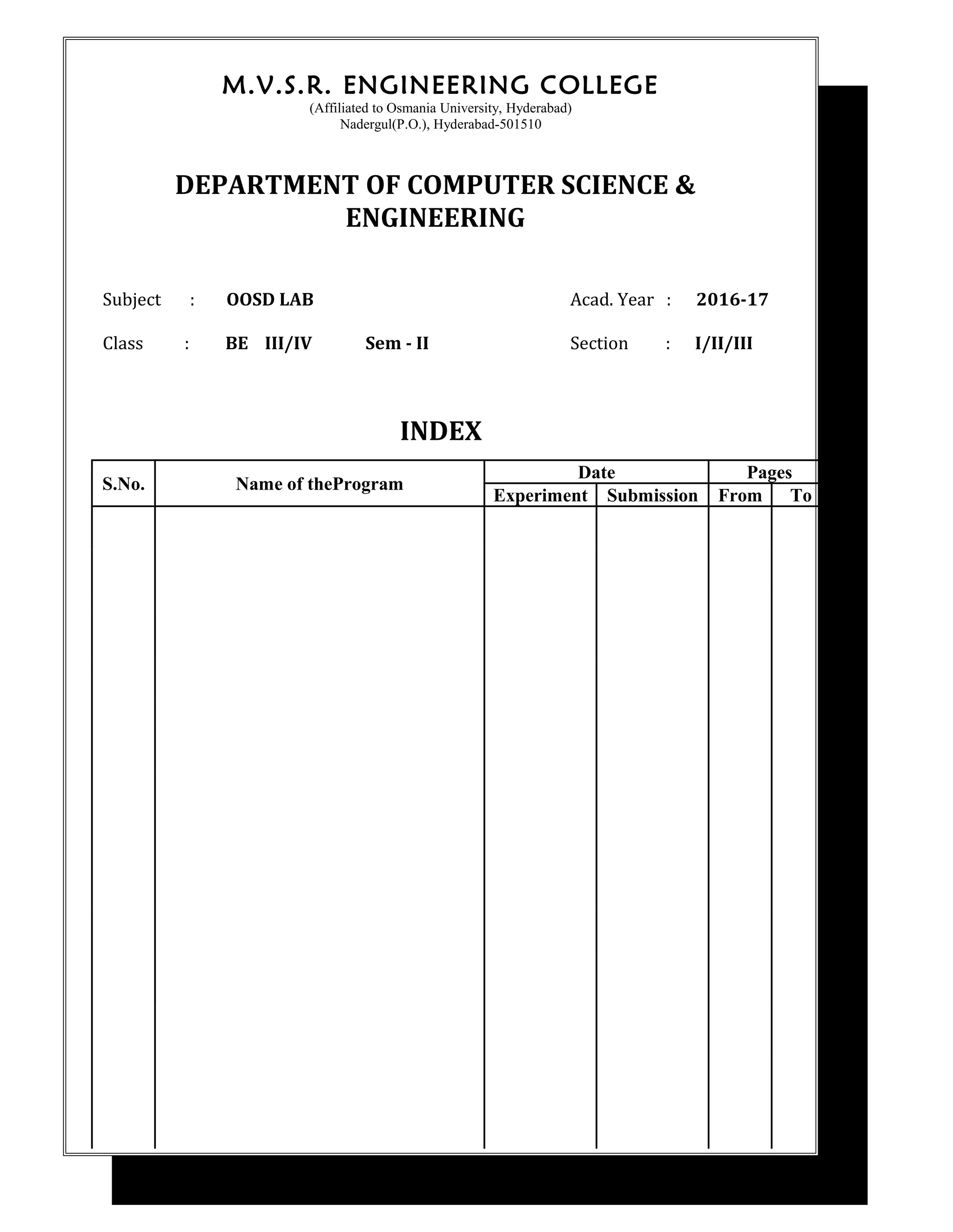 M.V.S.R. ENGINEERING COLLEGE
(Affiliated to Osmania University, Hyderabad)
Nadergul(P.O.), Hyderabad-501510
DEPARTMENT OF COMPUTER SCIENCE &
ENGINEERING
Subject : OOSD LAB Acad. Year : 2016-17
Class : BE III/IV Sem - II Section : I/II/III
INDEX
S.No. Name of theProgram
Date Pages
Experiment Submission From To
 