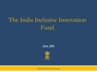 National Innovation Council
The India Inclusive Innovation
Fund
June 2013
 