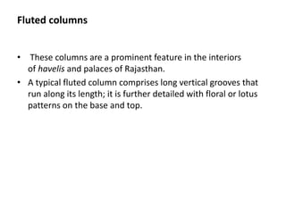 Fluted columns
• These columns are a prominent feature in the interiors
of havelis and palaces of Rajasthan.
• A typical fluted column comprises long vertical grooves that
run along its length; it is further detailed with floral or lotus
patterns on the base and top.
 