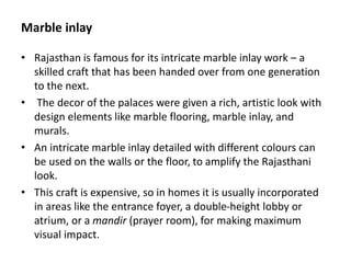 Marble inlay
• Rajasthan is famous for its intricate marble inlay work – a
skilled craft that has been handed over from one generation
to the next.
• The decor of the palaces were given a rich, artistic look with
design elements like marble flooring, marble inlay, and
murals.
• An intricate marble inlay detailed with different colours can
be used on the walls or the floor, to amplify the Rajasthani
look.
• This craft is expensive, so in homes it is usually incorporated
in areas like the entrance foyer, a double-height lobby or
atrium, or a mandir (prayer room), for making maximum
visual impact.
 