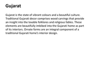 Gujarat
Gujarat is the state of vibrant colours and a beautiful culture.
Traditional Gujarati decor comprises wood carvings that provide
an insight into the lovable folklores and religious fables. These
elements are beautifully imbibed into the Gujarati home as part
of its interiors. Ornate forms are an integral component of a
traditional Gujarati home’s interior design.
 