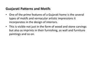 Guajarati Patterns and Motifs
• One of the prime features of a Gujarati home is the several
types of motifs and vernacular artistic impressions it
incorporates in the design of interiors.
• This is visible not just in the form of wood and stone carvings
but also as imprints in their furnishing, as wall and furniture
paintings and so on.
 