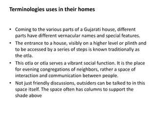 Terminologies uses in their homes
• Coming to the various parts of a Gujarati house, different
parts have different vernacular names and special features.
• The entrance to a house, visibly on a higher level or plinth and
to be accessed by a series of steps is known traditionally as
the otla.
• This otla or otla serves a vibrant social function. It is the place
for evening congregations of neighbors, rather a space of
interaction and communication between people.
• Not just friendly discussions, outsiders can be talked to in this
space itself. The space often has columns to support the
shade above
 