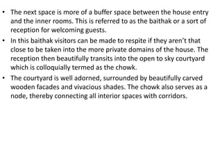 • The next space is more of a buffer space between the house entry
and the inner rooms. This is referred to as the baithak or a sort of
reception for welcoming guests.
• In this baithak visitors can be made to respite if they aren’t that
close to be taken into the more private domains of the house. The
reception then beautifully transits into the open to sky courtyard
which is colloquially termed as the chowk.
• The courtyard is well adorned, surrounded by beautifully carved
wooden facades and vivacious shades. The chowk also serves as a
node, thereby connecting all interior spaces with corridors.
 