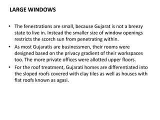 LARGE WINDOWS
• The fenestrations are small, because Gujarat is not a breezy
state to live in. Instead the smaller size of window openings
restricts the scorch sun from penetrating within.
• As most Gujaratis are businessmen, their rooms were
designed based on the privacy gradient of their workspaces
too. The more private offices were allotted upper floors.
• For the roof treatment, Gujarati homes are differentiated into
the sloped roofs covered with clay tiles as well as houses with
flat roofs known as agasi.
 