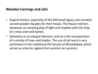 Wooden Carvings and Jalis
• Gujarat homes, especially of the Bohrwad legacy, use ornately
carved wooden facades for their house. The house interiors
showcase an amazing play of light and shadow with the help
of a mass and void banter.
• Symmetry is an integral element, and so is the incorporation
of a variety of hues and shades. The use of jali work is very
prominent in the traditional Pol houses of Ahmedabad, which
serves as a barrier against hot summer air currents.
 
