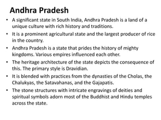 Andhra Pradesh
• A significant state in South India, Andhra Pradesh is a land of a
unique culture with rich history and traditions.
• It is a prominent agricultural state and the largest producer of rice
in the country.
• Andhra Pradesh is a state that prides the history of mighty
kingdoms. Various empires influenced each other.
• The heritage architecture of the state depicts the consequence of
this. The primary style is Dravidian.
• It is blended with practices from the dynasties of the Cholas, the
Chalukyas, the Satavahanas, and the Gajapatis.
• The stone structures with intricate engravings of deities and
spiritual symbols adorn most of the Buddhist and Hindu temples
across the state.
 