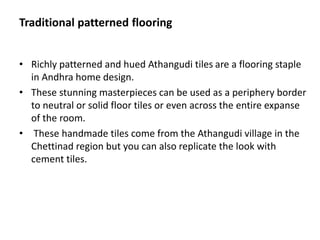 Traditional patterned flooring
• Richly patterned and hued Athangudi tiles are a flooring staple
in Andhra home design.
• These stunning masterpieces can be used as a periphery border
to neutral or solid floor tiles or even across the entire expanse
of the room.
• These handmade tiles come from the Athangudi village in the
Chettinad region but you can also replicate the look with
cement tiles.
 