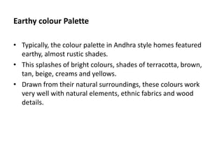 Earthy colour Palette
• Typically, the colour palette in Andhra style homes featured
earthy, almost rustic shades.
• This splashes of bright colours, shades of terracotta, brown,
tan, beige, creams and yellows.
• Drawn from their natural surroundings, these colours work
very well with natural elements, ethnic fabrics and wood
details.
 