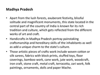Madhya Pradesh
• Apart from the lush forests, exuberant festivity, blissful
solitude and magnificent monuments, this state located in the
central part of the country of India is known for its rich
tradition and culture, which gets reflected from the different
works of art and craft.
• Handicrafts in Madhya Pradesh portray painstaking
craftsmanship and hereditary skills of the inhabitants as well
as add a unique charm to the state's culture.
• Those artistic pieces of crafts work include woven cotton or
silk sarees, fabrics with block prints, stuffed toys, floor
coverings, bamboo work, cane work, jute work, woodcraft,
iron craft, stone craft, metal craft, terracotta, zari work, folk
paintings, ornaments, dolls and paper Mache.
 