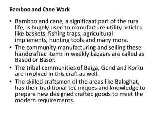 Bamboo and Cane Work
• Bamboo and cane, a significant part of the rural
life, is hugely used to manufacture utility articles
like baskets, fishing traps, agricultural
implements, hunting tools and many more.
• The community manufacturing and selling these
handcrafted items in weekly bazaars are called as
Basod or Basor.
• The tribal communities of Baiga, Gond and Korku
are involved in this craft as well.
• The skilled craftsmen of the areas like Balaghat,
has their traditional techniques and knowledge to
prepare new designed crafted goods to meet the
modern requirements.
 