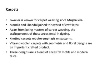 Carpets
• Gwalior is known for carpet weaving since Mughal era.
• Mandla and Shahdol joined this world of craft later.
• Apart from being masters of carpet weaving, the
craftsperson's of these areas excel in dyeing.
• Knotted carpets require emphasis on patterns.
• Vibrant woolen carpets with geometric and floral designs are
an important crafted product.
• These designs are a blend of ancestral motifs and modern
taste.
 