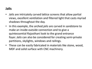 Jalis
• Jalis are intricately carved lattice screens that allow partial
views, excellent ventilation and filtered light that casts myriad
shadows throughout the day.
• In this example, the arched jalis are carved in sandstone to
make an inside-outside connection and to give a
quintessential Rajasthani look to the grand entrance
foyer. Jalis can also be considered for creating semi-private
partitions, skylights, windows and railings.
• These can be easily fabricated in materials like stone, wood,
MDF and solid surface with CNC machinery.
 