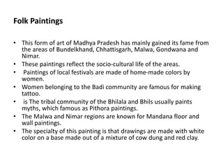 Folk Paintings
• This form of art of Madhya Pradesh has mainly gained its fame from
the areas of Bundelkhand, Chhattisgarh, Malwa, Gondwana and
Nimar.
• These paintings reflect the socio-cultural life of the areas.
• Paintings of local festivals are made of home-made colors by
women.
• Women belonging to the Badi community are famous for making
tattoo.
• is The tribal community of the Bhilala and Bhils usually paints
myths, which famous as Pithora paintings.
• The Malwa and Nimar regions are known for Mandana floor and
wall paintings.
• The specialty of this painting is that drawings are made with white
color on a base made out of a mixture of cow dung and red clay.
 