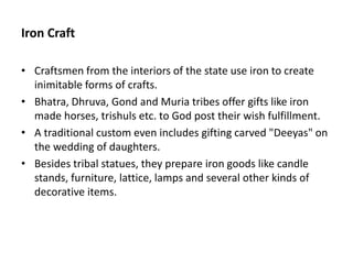 Iron Craft
• Craftsmen from the interiors of the state use iron to create
inimitable forms of crafts.
• Bhatra, Dhruva, Gond and Muria tribes offer gifts like iron
made horses, trishuls etc. to God post their wish fulfillment.
• A traditional custom even includes gifting carved "Deeyas" on
the wedding of daughters.
• Besides tribal statues, they prepare iron goods like candle
stands, furniture, lattice, lamps and several other kinds of
decorative items.
 
