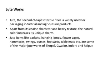 Jute Works
• Jute, the second cheapest textile fiber is widely used for
packaging industrial and agricultural products.
• Apart from its coarse character and heavy texture, the natural
color increases its unique charm.
• Jute items like baskets, hanging lamps, flower vases,
hammocks, swings, purses, footwear, table mats etc. are some
of the major jute works of Bhopal, Gwalior, Indore and Raipur.
 