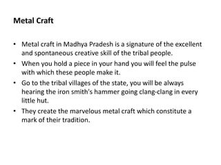 Metal Craft
• Metal craft in Madhya Pradesh is a signature of the excellent
and spontaneous creative skill of the tribal people.
• When you hold a piece in your hand you will feel the pulse
with which these people make it.
• Go to the tribal villages of the state, you will be always
hearing the iron smith's hammer going clang-clang in every
little hut.
• They create the marvelous metal craft which constitute a
mark of their tradition.
 