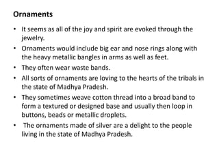 Ornaments
• It seems as all of the joy and spirit are evoked through the
jewelry.
• Ornaments would include big ear and nose rings along with
the heavy metallic bangles in arms as well as feet.
• They often wear waste bands.
• All sorts of ornaments are loving to the hearts of the tribals in
the state of Madhya Pradesh.
• They sometimes weave cotton thread into a broad band to
form a textured or designed base and usually then loop in
buttons, beads or metallic droplets.
• The ornaments made of silver are a delight to the people
living in the state of Madhya Pradesh.
 