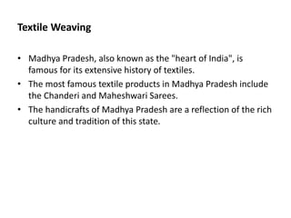 Textile Weaving
• Madhya Pradesh, also known as the "heart of India", is
famous for its extensive history of textiles.
• The most famous textile products in Madhya Pradesh include
the Chanderi and Maheshwari Sarees.
• The handicrafts of Madhya Pradesh are a reflection of the rich
culture and tradition of this state.
 