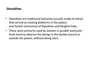 Jharokhas
• Jharokhas are traditional balconies (usually made of stone)
that served as viewing platforms in the palace
and havelis (mansions) of Rajasthan and Mughal India.
• These were primarily used by women in purdah (seclusion
from men) to observe the doings in the durbar (court) or
outside the palace, without being seen.
 