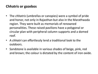 Chhatris or gazebos
• The chhatris (umbrellas or canopies) were a symbol of pride
and honor, not only in Rajasthan but also in the Marathwada
region. They were built as memorials of renowned
personalities. These raised pavilions have a polygonal or
circular plan with peripheral column supports and a domed
roof.
• A chhatri can effortlessly lend a traditional look to the
outdoors.
• Sandstone is available in various shades of beige, pink, red
and brown; the colour is dictated by the content of iron oxide.
 