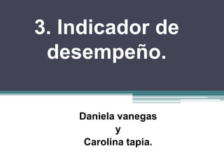 3. Indicador de
desempeño.
Daniela vanegas
y
Carolina tapia.
 