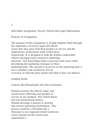 3
Individual Assignment: Social, Ethical and Legal Implications
Purpose of Assignment
The purpose of this assignment is to help students think through
the importance of social, legal and ethical
issues that may arise with their product or service and the
implications of decisions made within those
frameworks. It is designed to help the learners understand
ethical and legal issues related to marketing
practices. This knowledge helps to prevent such issues when
developing the marketing strategies in their
marketing plan. The executive overview of the marketing plan is
not a summary and conclusion, but an
overview of what the plan entails and what it does not address.
Grading Guide
Content Met PartiallyMet Not Met Comments:
Student assesses the ethical, legal, and
social issues affecting your product or
service in two markets: The United States
and one international market.
Student develops a process to monitor
and control marketing performance. This
process could be a flowchart but a
flowchart is not required (which would not
count towards his/her word count
requirement.)
 