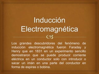 Los grandes descubridores del fenómeno de 
inducción electromagnética fueron Faraday y 
Henry que en 1831 en un experimento sencillo 
demostraron que se puede producir corriente 
eléctrica en un conductor solo con introducir o 
sacar un imán en una parte del conductor en 
forma de espiras o bobina. 
 