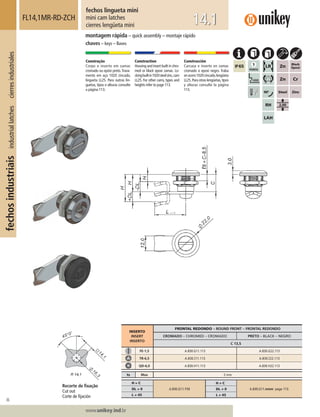 36
Lorem ipsum dolor
Lorem ipsum dolor
Lorem ipsum dolor
www.unikey.ind.br
fechosindustriaisindustriallatchescierresindustriales
14.1
montagem rápida – quick assembly – montaje rápido
chaves – keys – llaves
fechos lingueta mini
mini cam latches
cierres lengüeta mini
FL14,1MR-RD-ZCH
Construção
Corpo e inserto em zamac
cromado ou epóxi preto.Trava-
mento em aço 1020 zincado,
lingueta LL25. Para outras lin-
guetas, tipos e alturas consulte
a página 113.
Construction
Housing and insert built in chro-
med or black epoxi zamac. Lo-
ckingbuiltin1020steelzinc,cam
LL25. For other cams, types and
heights refer to page 113.
Construcción
Carcasa e inserto en zamac
cromado o epoxi negro. Traba
enacero1020cincado,lengüeta
LL25.Para otras lengüetas,tipos
y alturas consulte la página
113.
INSERTO
INSERT
INSERTO
FRONTAL REDONDO – ROUND FRONT – FRONTAL REDONDO
CROMADO – CHROMED – CROMADO PRETO – BLACK – NEGRO
C 13,5
FE-1,5 A.830.G11.113 A.830.G22.113
TR-6,5 A.830.I11.113 A.830.I22.113
QD-6,0 A.830.H11.113 A.830.H22.113
ts Max 5 mm
H = C
A.830.G11.113
H ≠ C
A.830.G11.mmm page 113.DL = 0 DL ≠ 0
L = 45 L ≠ 45
Recorte de ﬁxação
Cut out
Corte de ﬁjación
 