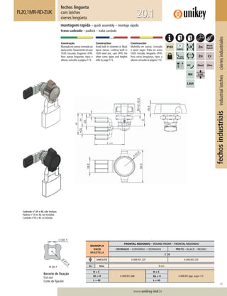41
www.unikey.ind.br
fechosindustriaisindustriallatchescierresindustriales
20.1
fechos lingueta
cam latches
cierres lengüeta
FL20,1MR-RD-ZUK
montagem rápida – quick assembly – montaje rápido
trava cadeado – padlock – traba candado
Construção
Manoplaemzamaccromadoou
epóxipreto.Travamentoemaço
1020 zincado, lingueta LP45.
Para outras linguetas, tipos e
alturas consulte a página 115.
Construction
Knob built in chromed or black
epoxi zamac. Locking built in
1020 steel zinc, cam LP45. For
other cams, types and heights
refer to page 115.
Construcción
Muletilla en zamac cromado
o epoxi negro. Traba en acero
1020 cincado, lengüeta LP45.
Para otras lengüetas, tipos y
alturas consulte la página 115.
MANOPLA
KNOB
MULETILLA
FRONTAL REDONDO – ROUND FRONT – FRONTAL REDONDO
CROMADO – CHROMED – CROMADO PRETO – BLACK – NEGRO
C 20
UNICLICK A.008.001.220 A.008.002.220
ts Max 8 mm
H = C
A.008.001.220
H ≠ C
A.008.001.yyy page 115.DL = 0 DL ≠ 0
L = 45 L ≠ 45
Recorte de ﬁxação
Cut out
Corte de ﬁjación
Cadeado nº 30 a 40, não incluso.
Padlock nº 30 to 40, not included.
Candado nº30 a 40, no incluído.
 