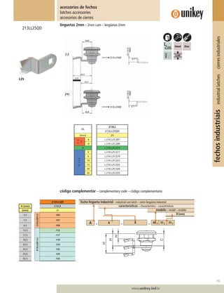 113
www.unikey.ind.br
fechosindustriaisindustriallatchescierresindustriales
linguetas 2mm – 2mm cam – lengüetas 2mm
213LL25QD
acessórios de fechos
latches accessories
accesorios de cierres
código complementar – complementary code – código complementario
fecho lingueta industrial – industrial cam latch – cierre lengüeta industrial
características – characteristics – caracteristicas
modelo – model – modelo
H(mm)
L25
213LLQD
H (mm) C13,5
(mm) 25
3,5
213LLQD(-)
.103
7,5 .107
9,5 .109
13,5
213LLQD(+)
.113
17,5 .117
19,5 .119
23,5 .123
25,5 .125
33,5 .133
55,5 .155
DL
213LL
213LL25QD
(mm) 25
(-)
>>
-6 L.210.L25.Q07
-4 L.210.L25.Q09
0 L.210.L25.Q13
(+)>>
4 L.210.L25.Q17
6 L.210.L25.Q19
10 L.210.L25.Q23
12 L.210.L25.Q25
20 L.210.L25.Q35
42 L.210.L25.Q55
 