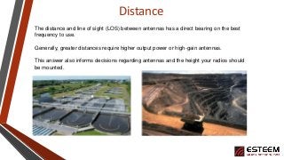 Distance
The distance and line of sight (LOS) between antennas has a direct bearing on the best
frequency to use.
Generall...