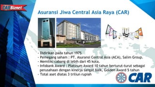 Asuransi Jiwa Central Asia Raya (CAR)
- Didirikan pada tahun 1975
- Pemegang saham : PT. Asuransi Central Asia (ACA), Salim Group.
- Memiliki cabang di lebih dari 45 kota.
- Infobank Award : Platinum Award 10 tahun berturut-turut sebagai
perusahaan dengan kinerja sangat baik, Golden Award 5 tahun
- Total aset diatas 3 triliun rupiah
 