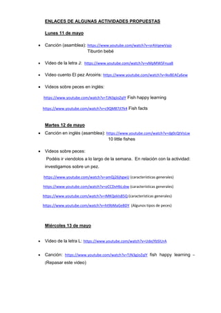 ENLACES DE ALGUNAS ACTIVIDADES PROPUESTAS
Lunes 11 de mayo
 Canción (asamblea): https://www.youtube.com/watch?v=srAVqewVajo
Tiburón bebé
 Video de la letra J: https://www.youtube.com/watch?v=vMpMWSFnua8
 Video cuento El pez Arcoiris: https://www.youtube.com/watch?v=IkvBEACy6ew
 Videos sobre peces en inglés:
https://www.youtube.com/watch?v=TJN3gJoZqlY Fish happy learning
https://www.youtube.com/watch?v=c9QM87Jl7k4 Fish facts
Martes 12 de mayo
 Canción en inglés (asamblea): https://www.youtube.com/watch?v=dg0cQtVisLw
10 little fishes
 Videos sobre peces:
Podéis ir viendolos a lo largo de la semana. En relación con la actividad:
investigamos sobre un pez.
https://www.youtube.com/watch?v=amQj26jhgwU (características generales)
https://www.youtube.com/watch?v=oCCDvHbLsbw (características generales)
https://www.youtube.com/watch?v=IMKQekIs85Q (características generales)
https://www.youtube.com/watch?v=ht9bMaGeBDY (Algunos tipos de peces)
Miércoles 13 de mayo
 Video de la letra L: https://www.youtube.com/watch?v=UdejYbSlUrA
 Canción: https://www.youtube.com/watch?v=TJN3gJoZqlY fish happy learning –
(Repasar este video)
 