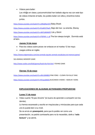  Videos para bailar:
Los niñ@s en clase y psicomotricidad han bailado alguna vez con este tipo
de videos imitando el baile, los podéis bailar con ellos y divertiros todos
juntos.
https://www.youtube.com/watch?v=ulXXqMwmEVI Baby Shark
https://www.youtube.com/watch?v=K1qW2J7AwFc Bajo del mar. La sirenita, Disney
https://www.youtube.com/watch?v=nBh7yWbNOfY Lilo y Sticht
https://www.youtube.com/watch?v=VT6PAR_k_a0 The lion sleeps tonight. Dormido está
el león.
Jueves 14 de mayo
 Para los videos sobre peces ver enlaces en el martes 12 de mayo
 Juegos online en inglés:
https://www.eslgamesplus.com/sea-animals-aquatic-animals-vocabulary-esl-memory-game/
SEA ANIMALS MEMORY GAME
http://www.cookie.com/kids/games/hook-the-fish.html FISHING GAME
Viernes 15 de mayo
https://www.youtube.com/watch?v=vRHr3XMB03 PINK FONG – CLOWN FISH BLUE TANG
https://www.youtube.com/watch?v=HVcqLddi6JQ BUSCANDO A NEMO – MARLIN Y DORA
EXPLICACIONES DE ALGUNAS ACTIVIDADES PROPUESTAS
Lunes 11 de mayo
 Video cuento “El pez Arcoiris” (lo bueno de aprender a compartir con los
demás).
Lo hemos escaneado y escrito en mayúsculas y minúsculas para que cada
uno lo pueda leer a su nivel.
Se os envía en powerpoint, para que lo podáis ver como una
presentación, os pedirá contraseña pero no la necesitáis, darle a “solo
lectura” y se abrirá.
 