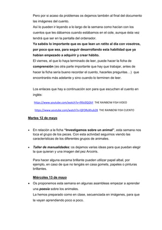Pero por si acaso da problemas os dejamos también al final del documento
las imágenes del cuento.
Así lo pueden ir leyendo a lo largo de la semana como hacían con los
cuentos que les dábamos cuando estábamos en el cole, aunque ésta vez
tendrá que ser en la pantalla del ordenador.
Ya sabéis lo importante que es que lean un ratito al día con vosotros,
por poco que sea, para seguir desarrollando esta habilidad que ya
habían empezado a adquirir y crear hábito.
El viernes, el que lo haya terminado de leer, puede hacer la ficha de
comprensión (es otra parte importante que hay que trabajar, antes de
hacer la ficha sería bueno recordar el cuento, hacerles preguntas…) que
encontraréis más adelante y sino cuando lo terminen de leer.
Los enlaces que hay a continuación son para que escuchen el cuento en
inglés:
https://www.youtube.com/watch?v=ifXlc0QI2kY THE RAINBOW FISH VIDEO
https://www.youtube.com/watch?v=QFORvXhub28 THE RAINBOW FISH CUENTO
Martes 12 de mayo
 En relación a la ficha “Investigamos sobre un animal”, esta semana nos
toca el grupo de los peces. Con esta actividad seguimos viendo las
características de los diferentes grupos de animales.
 Taller de manualidades: os dejamos varias ideas para que puedan elegir
la que quieran y una imagen del pez Arcoiris.
Para hacer alguna escama brillante pueden utilizar papel albal, por
ejemplo, en caso de que no tengáis en casa gomets, papeles o pinturas
brillantes.
Miércoles 13 de mayo
 Os proponemos esta semana en algunas asambleas empezar a aprender
una poesía sobre los animales.
La hemos preparado como en clase, secuenciada en imágenes, para que
la vayan aprendiendo poco a poco.
 