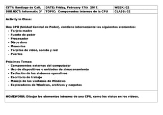 CITY: Santiago de Cali. DATE: Friday, February 17th 2017. WEEK: 02
SUBJECT: Informatic 3º TOPIC: Componentes internos de la CPU CLASS: 02
Activity in Class:
Una CPU (Unidad Central de Poder), contiene internamente los siguientes elementos:
- Tarjeta madre
- Fuente de poder
- Procesador
- Disco duro
- Memorias
- Tarjetas de video, sonido y red
- Puertos
Próximos Temas:
- Componentes externos del computador
- Uso de dispositivos o unidades de almacenamiento
- Evolución de los sistemas operativos
- Escritorio de trabajo
- Manejo de las ventanas de Windows
- Exploradores de Windows, archivos y carpetas
HOMEWORK: Dibujar los elementos internos de una CPU, como los vistos en los videos.
 