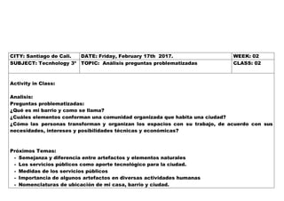 CITY: Santiago de Cali. DATE: Friday, February 17th 2017. WEEK: 02
SUBJECT: Tecnhology 3º TOPIC: Análisis preguntas problematizadas CLASS: 02
Activity in Class:
Analisis:
Preguntas problematizadas:
¿Qué es mi barrio y como se llama?
¿Cuáles elementos conforman una comunidad organizada que habita una ciudad?
¿Cómo las personas transforman y organizan los espacios con su trabajo, de acuerdo con sus
necesidades, intereses y posibilidades técnicas y económicas?
Próximos Temas:
- Semejanza y diferencia entre artefactos y elementos naturales
- Los servicios públicos como aporte tecnológico para la ciudad.
- Medidas de los servicios públicos
- Importancia de algunos artefactos en diversas actividades humanas
- Nomenclaturas de ubicación de mi casa, barrio y ciudad.
 