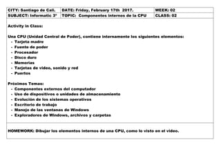 CITY: Santiago de Cali. DATE: Friday, February 17th 2017. WEEK: 02
SUBJECT: Informatic 3º TOPIC: Componentes internos de la CPU CLASS: 02
Activity in Class:
Una CPU (Unidad Central de Poder), contiene internamente los siguientes elementos:
- Tarjeta madre
- Fuente de poder
- Procesador
- Disco duro
- Memorias
- Tarjetas de video, sonido y red
- Puertos
Próximos Temas:
- Componentes externos del computador
- Uso de dispositivos o unidades de almacenamiento
- Evolución de los sistemas operativos
- Escritorio de trabajo
- Manejo de las ventanas de Windows
- Exploradores de Windows, archivos y carpetas
HOMEWORK: Dibujar los elementos internos de una CPU, como lo visto en el video.
 