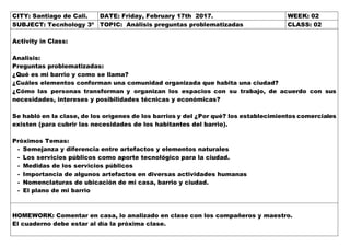 CITY: Santiago de Cali. DATE: Friday, February 17th 2017. WEEK: 02
SUBJECT: Tecnhology 3º TOPIC: Análisis preguntas problematizadas CLASS: 02
Activity in Class:
Analisis:
Preguntas problematizadas:
¿Qué es mi barrio y como se llama?
¿Cuáles elementos conforman una comunidad organizada que habita una ciudad?
¿Cómo las personas transforman y organizan los espacios con su trabajo, de acuerdo con sus
necesidades, intereses y posibilidades técnicas y económicas?
Se habló en la clase, de los orígenes de los barrios y del ¿Por qué? los establecimientos comerciales
existen (para cubrir las necesidades de los habitantes del barrio).
Próximos Temas:
- Semejanza y diferencia entre artefactos y elementos naturales
- Los servicios públicos como aporte tecnológico para la ciudad.
- Medidas de los servicios públicos
- Importancia de algunos artefactos en diversas actividades humanas
- Nomenclaturas de ubicación de mi casa, barrio y ciudad.
- El plano de mi barrio
HOMEWORK: Comentar en casa, lo analizado en clase con los compañeros y maestro.
El cuaderno debe estar al día la próxima clase.
 